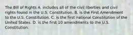 The Bill of Rights A. includes all of the civil liberties and civil rights found in the U.S. Constitution. B. is the First Amendment to the U.S. Constitution. C. is the first national Constitution of the United States. D. is the first 10 amendments to the U.S. Constitution.