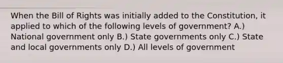 When the Bill of Rights was initially added to the Constitution, it applied to which of the following levels of government? A.) National government only B.) State governments only C.) State and local governments only D.) All levels of government