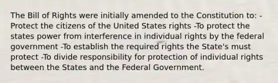 The Bill of Rights were initially amended to the Constitution to: -Protect the citizens of the United States rights -To protect the states power from interference in individual rights by the federal government -To establish the required rights the State's must protect -To divide responsibility for protection of individual rights between the States and the Federal Government.