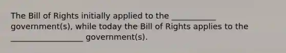 The Bill of Rights initially applied to the ___________ government(s), while today the Bill of Rights applies to the __________________ government(s).