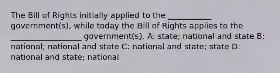 The Bill of Rights initially applied to the ___________ government(s), while today the Bill of Rights applies to the __________________ government(s). A: state; national and state B: national; national and state C: national and state; state D: national and state; national