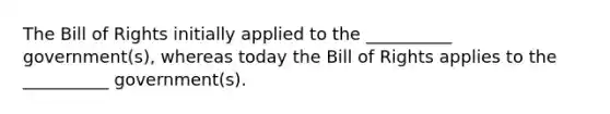 The Bill of Rights initially applied to the __________ government(s), whereas today the Bill of Rights applies to the __________ government(s).