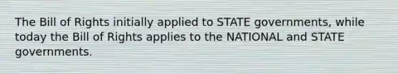 The Bill of Rights initially applied to STATE governments, while today the Bill of Rights applies to the NATIONAL and STATE governments.