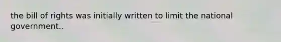 the bill of rights was initially written to limit the national government..