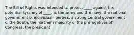 The Bill of Rights was intended to protect ____ against the potential tyranny of ____. a. the army and the navy, the national government b. individual liberties, a strong central government c. the South, the northern majority d. the prerogatives of Congress, the president