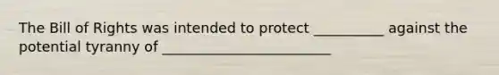 The Bill of Rights was intended to protect __________ against the potential tyranny of ________________________
