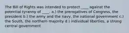 The Bill of Rights was intended to protect ____ against the potential tyranny of ____. a.) the prerogatives of Congress, the president b.) the army and the navy, the national government c.) the South, the northern majority d.) individual liberties, a strong central government