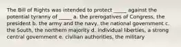 The Bill of Rights was intended to protect _____ against the potential tyranny of _____ a. the prerogatives of Congress, the president b. the army and the navy, the national government c. the South, the northern majority d. individual liberties, a strong central government e. civilian authorities, the military