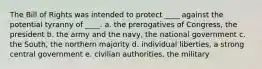 The Bill of Rights was intended to protect ____ against the potential tyranny of ____. a. the prerogatives of Congress, the president b. the army and the navy, the national government c. the South, the northern majority d. individual liberties, a strong central government e. civilian authorities, the military