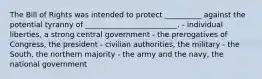 The Bill of Rights was intended to protect __________ against the potential tyranny of _________________________. - individual liberties, a strong central government - the prerogatives of Congress, the president - civilian authorities, the military - the South, the northern majority - the army and the navy, the national government