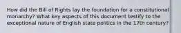 How did the Bill of Rights lay the foundation for a constitutional monarchy? What key aspects of this document testify to the exceptional nature of English state politics in the 17th century?