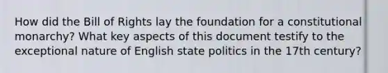 How did the Bill of Rights lay the foundation for a constitutional monarchy? What key aspects of this document testify to the exceptional nature of English state politics in the 17th century?