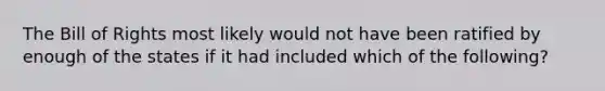 The Bill of Rights most likely would not have been ratified by enough of the states if it had included which of the following?