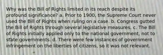 Why was the Bill of Rights limited in its reach despite its profound significance? a. Prior to 1900, the Supreme Court never used the Bill of Rights when ruling on a case. b. Congress gutted the Bill of Rights through several legislative measures. c. The Bill of Rights initially applied only to the national government, not to state governments. d. There were few instances of government infringement on the liberties of citizens, so it was not relevant.