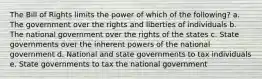 The Bill of Rights limits the power of which of the following? a. The government over the rights and liberties of individuals b. The national government over the rights of the states c. State governments over the inherent powers of the national government d. National and state governments to tax individuals e. State governments to tax the national government