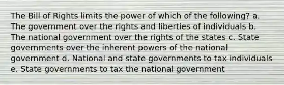 The Bill of Rights limits the power of which of the following? a. The government over the rights and liberties of individuals b. The national government over the rights of the states c. State governments over the inherent <a href='https://www.questionai.com/knowledge/kKSx9oT84t-powers-of' class='anchor-knowledge'>powers of</a> the national government d. National and state governments to tax individuals e. State governments to tax the national government