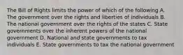 The Bill of Rights limits the power of which of the following A. The government over the rights and liberties of individuals B. The national government over the rights of the states C. State governments over the inherent powers of the national government D. National and state governments to tax individuals E. State governments to tax the national government