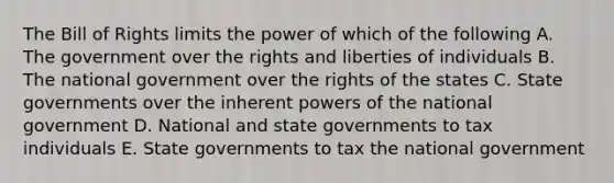 The Bill of Rights limits the power of which of the following A. The government over the rights and liberties of individuals B. The national government over the rights of the states C. <a href='https://www.questionai.com/knowledge/kktWZGE8l3-state-governments' class='anchor-knowledge'>state governments</a> over the inherent <a href='https://www.questionai.com/knowledge/kKSx9oT84t-powers-of' class='anchor-knowledge'>powers of</a> the national government D. National and state governments to tax individuals E. State governments to tax the national government