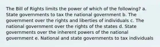 The Bill of Rights limits the power of which of the following? a. State governments to tax the national government b. The government over the rights and liberties of individuals c. The national government over the rights of the states d. State governments over the inherent powers of the national government e. National and state governments to tax individuals