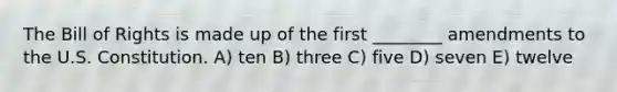 The Bill of Rights is made up of the first ________ amendments to the U.S. Constitution. A) ten B) three C) five D) seven E) twelve