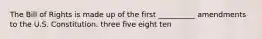 The Bill of Rights is made up of the first __________ amendments to the U.S. Constitution. three five eight ten