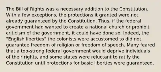 The Bill of Rights was a necessary addition to the Constitution. With a few exceptions, the protections it granted were not already guaranteed by the Constitution. Thus, if the federal government had wanted to create a national church or prohibit criticism of the government, it could have done so. Indeed, the "English liberties" the colonists were accustomed to did not guarantee freedom of religion or freedom of speech. Many feared that a too-strong federal government would deprive individuals of their rights, and some states were reluctant to ratify the Constitution until protections for basic liberties were guaranteed.