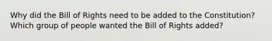 Why did the Bill of Rights need to be added to the Constitution? Which group of people wanted the Bill of Rights added?