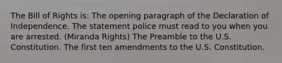 The Bill of Rights is: The opening paragraph of the Declaration of Independence. The statement police must read to you when you are arrested. (Miranda Rights) The Preamble to the U.S. Constitution. The first ten amendments to the U.S. Constitution.