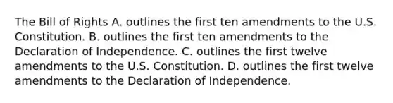 The Bill of Rights A. outlines the first ten amendments to the U.S. Constitution. B. outlines the first ten amendments to the Declaration of Independence. C. outlines the first twelve amendments to the U.S. Constitution. D. outlines the first twelve amendments to the Declaration of Independence.