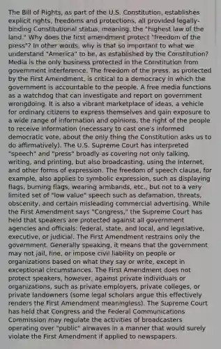 The Bill of Rights, as part of the U.S. Constitution, establishes explicit rights, freedoms and protections, all provided legally-binding Constitutional status, meaning, the "highest law of the land." Why does the first amendment protect "freedom of the press"? In other words, why is that so important to what we understand "America" to be, as established by the Constitution? Media is the only business protected in the Constitution from government interference. The freedom of the press, as protected by the First Amendment, is critical to a democracy in which the government is accountable to the people. A free media functions as a watchdog that can investigate and report on government wrongdoing. It is also a vibrant marketplace of ideas, a vehicle for ordinary citizens to express themselves and gain exposure to a wide range of information and opinions, the right of the people to receive information (necessary to cast one's informed democratic vote, about the only thing the Constitution asks us to do affirmatively). The U.S. Supreme Court has interpreted "speech" and "press" broadly as covering not only talking, writing, and printing, but also broadcasting, using the Internet, and other forms of expression. The freedom of speech clause, for example, also applies to symbolic expression, such as displaying flags, burning flags, wearing armbands, etc., but not to a very limited set of "low value" speech such as defamation, threats, obscenity, and certain misleading commercial advertising. While the First Amendment says "Congress," the Supreme Court has held that speakers are protected against all government agencies and officials: federal, state, and local, and legislative, executive, or judicial. The First Amendment restrains only the government. Generally speaking, it means that the government may not jail, fine, or impose civil liability on people or organizations based on what they say or write, except in exceptional circumstances. The First Amendment does not protect speakers, however, against private individuals or organizations, such as private employers, private colleges, or private landowners (some legal scholars argue this effectively renders the First Amendment meaningless). The Supreme Court has held that Congress and the Federal Communications Commission may regulate the activities of broadcasters operating over "public" airwaves in a manner that would surely violate the First Amendment if applied to newspapers.