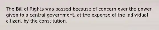 The Bill of Rights was passed because of concern over the power given to a central government, at the expense of the individual citizen, by the constitution.