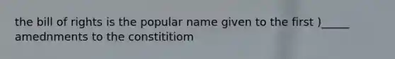 the bill of rights is the popular name given to the first )_____ amednments to the constititiom