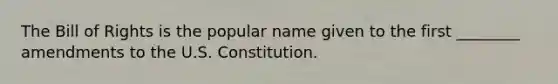 The Bill of Rights is the popular name given to the first ________ amendments to the U.S. Constitution.