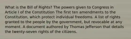 What is the Bill of Rights? The powers given to Congress in Article I of the Constitution The first ten amendments to the Constitution, which protect individual freedoms. A list of rights granted to the people by the government, but revocable at any moment. A document authored by Thomas Jefferson that details the twenty-seven rights of the citizens.