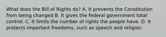 What does the Bill of Rights do? A. It prevents the Constitution from being changed B. It gives the federal government total control. C. It limits the number of rights the people have. D. It protects important freedoms, such as speech and religion.