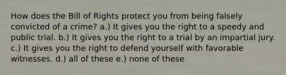 How does the Bill of Rights protect you from being falsely convicted of a crime? a.) It gives you the right to a speedy and public trial. b.) It gives you the right to a trial by an impartial jury. c.) It gives you the right to defend yourself with favorable witnesses. d.) all of these e.) none of these