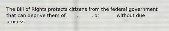 The Bill of Rights protects citizens from the federal government that can deprive them of ____, _____, or ______ without due process.