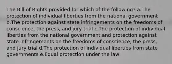 The Bill of Rights provided for which of the following? a.The protection of individual liberties from the national government b.The protection against state infringements on the freedoms of conscience, the press, and jury trial c.The protection of individual liberties from the national government and protection against state infringements on the freedoms of conscience, the press, and jury trial d.The protection of individual liberties from state governments e.Equal protection under the law