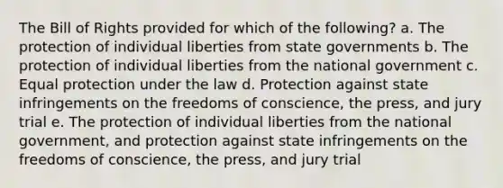 The Bill of Rights provided for which of the following? a. The protection of individual liberties from state governments b. The protection of individual liberties from the national government c. Equal protection under the law d. Protection against state infringements on the freedoms of conscience, the press, and jury trial e. The protection of individual liberties from the national government, and protection against state infringements on the freedoms of conscience, the press, and jury trial