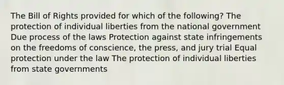 The Bill of Rights provided for which of the following? The protection of individual liberties from the national government Due process of the laws Protection against state infringements on the freedoms of conscience, the press, and jury trial Equal protection under the law The protection of individual liberties from state governments