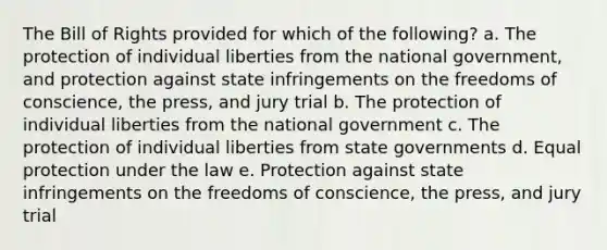 The Bill of Rights provided for which of the following? a. The protection of individual liberties from the national government, and protection against state infringements on the freedoms of conscience, the press, and jury trial b. The protection of individual liberties from the national government c. The protection of individual liberties from state governments d. Equal protection under the law e. Protection against state infringements on the freedoms of conscience, the press, and jury trial