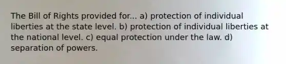 The Bill of Rights provided for... a) protection of individual liberties at the state level. b) protection of individual liberties at the national level. c) equal protection under the law. d) separation of powers.