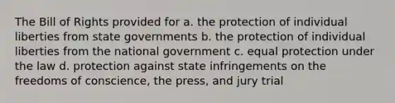 The Bill of Rights provided for a. the protection of individual liberties from state governments b. the protection of individual liberties from the national government c. equal protection under the law d. protection against state infringements on the freedoms of conscience, the press, and jury trial