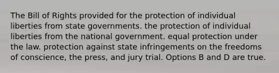 The Bill of Rights provided for the protection of individual liberties from state governments. the protection of individual liberties from the national government. equal protection under the law. protection against state infringements on the freedoms of conscience, the press, and jury trial. Options B and D are true.