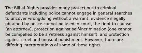 The Bill of Rights provides many protections to criminal defendants including police cannot engage in general searches to uncover wrongdoing without a warrant, evidence illegally obtained by police cannot be used in court, the right to counsel (an attorney), protection against self-incrimination (one cannot be compelled to be a witness against himself), and protection against cruel and unusual punishment. However, there are differing interpretations of some of these rights.