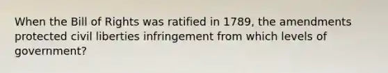 When the Bill of Rights was ratified in 1789, the amendments protected civil liberties infringement from which levels of government?