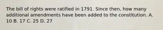 The bill of rights were ratified in 1791. Since then, how many additional amendments have been added to the constitution. A. 10 B. 17 C. 25 D. 27