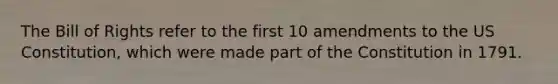 The Bill of Rights refer to the first 10 amendments to the US Constitution, which were made part of the Constitution in 1791.
