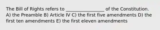 The Bill of Rights refers to _________________ of the Constitution. A) the Preamble B) Article IV C) the first five amendments D) the first ten amendments E) the first eleven amendments