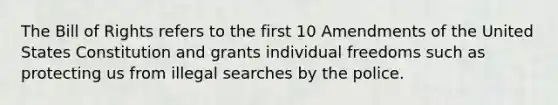 The Bill of Rights refers to the first 10 Amendments of the United States Constitution and grants individual freedoms such as protecting us from illegal searches by the police.